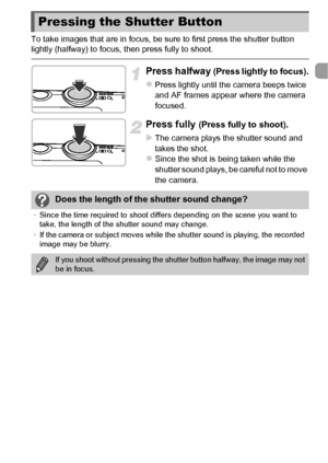 Page 2525
To take images that are in focus, be sure to first press the shutter button 
lightly (halfway) to focus, then press fully to shoot.
Press halfway (Press lightly to focus).
zPress lightly until the camera beeps twice 
and AF frames appear where the camera 
focused.
Press fully (Press fully to shoot).
X
The camera plays the shutter sound and 
takes the shot.
zSince the shot is being taken while the 
shutter sound plays, be careful not to move 
the camera.
Pressing the Shutter Button
Does the length of...