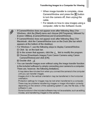 Page 37Transferring Images to a Computer for Viewing
37
zWhen image transfer is complete, close 
CameraWindow and press the 1 button 
to turn the camera off, then unplug the 
cable.
zFor details on how to view images using a 
computer, refer to the Software Guide .
•If CameraWindow does not appear even after following Step 2 for 
Windows, click the [Start] menu and choose [All Programs], followed by 
[Canon Utilities], [CameraWindow] and [CameraWindow].
• If CameraWindow does not appear even after following...