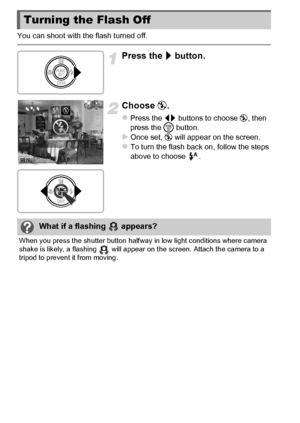 Page 5252
You can shoot with the flash turned off.
Press the r button.
Choose  !.
zPress the qr  buttons to choose  !, then 
press the  m button.
XOnce set, !  will appear on the screen.zTo turn the flash back on, follow the steps 
above to choose  .
Turning the Flash Off
What if a flashing   appears?
When you press the shutter button halfway  in low light conditions where camera 
shake is likely, a flashing   will appear on the screen. Attach the camera to a 
tripod to prevent it from moving.
 