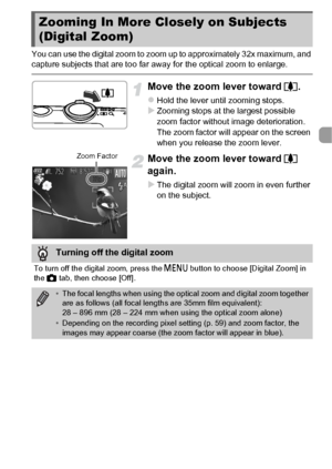 Page 5353
You can use the digital zoom to zoom up to approximately 32x maximum, and 
capture subjects that are too far away for the optical zoom to enlarge.
Move the zoom lever toward i.
zHold the lever until zooming stops.XZooming stops at the largest possible 
zoom factor without image deterioration. 
The zoom factor will appear on the screen 
when you release the zoom lever.
Move the zoom lever toward  i 
again.
XThe digital zoom will zoom in even further 
on the subject.
Zooming In More Closely on Subjects...
