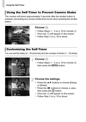 Page 56Using the Self-Timer
56
The camera will shoot approximately 2 seconds after the shutter button is 
pressed, preventing any camera shake that occurs when pressing the shutter 
button.
Choose [.
zFollow Steps 1 – 2 on p. 55 to choose  [.XOnce set, [  will appear on the screen.zFollow Step 3 on p. 55 to shoot.
You can set the delay (0 – 30 seconds) and the number of shots (1 – 10 shots).
Choose $.
zFollow Steps 1 – 2 on p. 55 to choose  $, 
then press the  n button.
Choose the settings.
zPress the op...