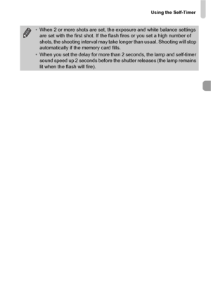 Page 57Using the Self-Timer
57
•When 2 or more shots are set, the exposure and white balance settings 
are set with the first shot. If the flash fires or you set a high number of 
shots, the shooting interval may take longer than usual. Shooting will stop 
automatically if the memory card fills.
• When you set the delay for more than 2 seconds, the lamp and self-timer 
sound speed up 2 seconds before the shutter releases (the lamp remains 
lit when the flash will fire).
 