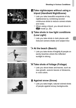 Page 63Shooting in Various Conditions
63
Take nightscapes without using a 
tripod (Handheld NightScene)
zLets you take beautiful snapshots of city 
nightscenes by combining several 
continuous shots to reduce camera shake 
and noise.
zWhen using a tripod, you should shoot in 
A mode (p. 26).
Take shots in low light conditions 
(Low Light)
zLets you take shots in dark places with 
reduced camera shake and subject blur.
wAt the beach (Beach)
zLets you take shots of brightly lit people on 
sandy beaches where the...