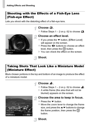 Page 66Adding Effects and Shooting
66
Lets you shoot with the distorting effect of a fish-eye lens.
Choose .
zFollow Steps 1 – 2 on p. 62 to choose  .
Choose an effect level.
zIf you press the p button, [Effect Level] 
will appear on the screen.
zPress the qr  buttons to choose an effect 
level, then press the  m button.
XYou can check the effect on the screen.
Shoot.
Blurs chosen portions in the top and bottom of an image to produce the effect 
of a miniature model.
Choose .
zFollow Steps 1 – 2 on p. 62 to...