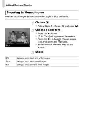 Page 68Adding Effects and Shooting
68
You can shoot images in black and white, sepia or blue and white.
Choose .
zFollow Steps 1 – 2 on p. 62 to choose  .
Choose a color tone.
zPress the p button.X[Color Tone] will appear on the screen.zPress the qr  buttons to choose a color 
tone, then press the  m button.
XYou can check the color tone on the 
screen.
Shoot.
Shooting in Monochrome
B/W Lets you shoot black and white images.
Sepia Lets you shoot sepia toned images.
Blue Lets you shoot blue and white images.
 