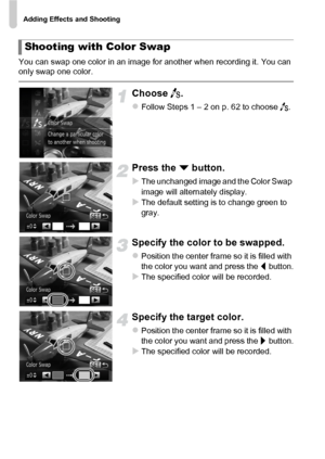 Page 70Adding Effects and Shooting
70
You can swap one color in an image for another when recording it. You can 
only swap one color.
Choose Y.
zFollow Steps 1 – 2 on p. 62 to choose  Y.
Press the  p button.
XThe unchanged image and the Color Swap 
image will alternately display.
XThe default setting is to change green to 
gray.
Specify the color to be swapped.
zPosition the center frame so it is filled with 
the color you want and press the  q button.
XThe specified color will be recorded.
Specify the target...