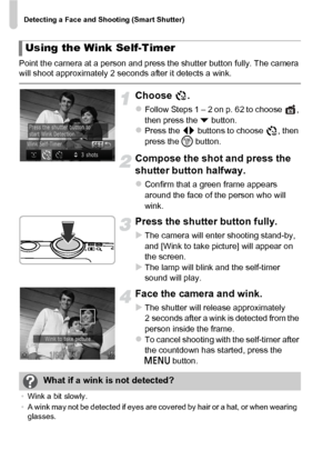 Page 74Detecting a Face and Shooting (Smart Shutter)
74
Point the camera at a person and press the shutter button fully. The camera 
will shoot approximately 2 seconds after it detects a wink.
Choose .
zFollow Steps 1 – 2 on p. 62 to choose  , 
then press the p button.
zPress the  qr buttons to choose  , then 
press the  m button.
Compose the shot and press the 
shutter button halfway.
zConfirm that a green frame appears 
around the face of the person who will 
wink.
Press the shutter button fully.
XThe camera...