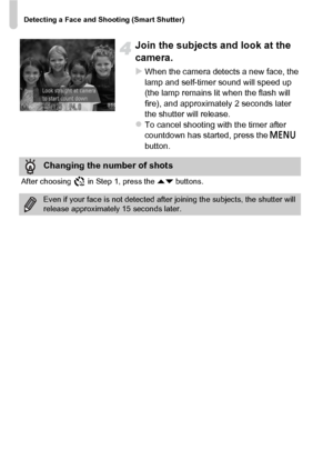 Page 76Detecting a Face and Shooting (Smart Shutter)
76
Join the subjects and look at the 
camera.
XWhen the camera detects a new face, the 
lamp and self-timer sound will speed up 
(the lamp remains lit when the flash will 
fire), and approximately 2 seconds later 
the shutter will release.
zTo cancel shooting with the timer after 
countdown has started, press the n 
button.
Changing the number of shots
After choosing   in Step 1, press the  op buttons.
Even if your face is not  detected after joining the...