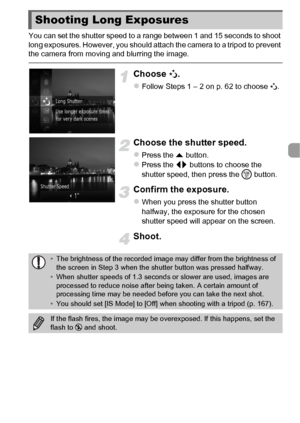 Page 7777
You can set the shutter speed to a range between 1 and 15 seconds to shoot 
long exposures. However, you should attach the camera to a tripod to prevent 
the camera from moving and blurring the image.
Choose N.
zFollow Steps 1 – 2 on p. 62 to choose  N.
Choose the shutter speed.
zPress the o  button.zPress the qr  buttons to choose the 
shutter speed, then press the  m button.
Confirm the exposure.
zWhen you press the shutter button 
halfway, the exposure for the chosen 
shutter speed will appear on...