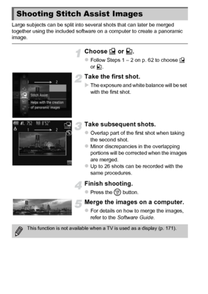 Page 8080
Large subjects can be split into several shots that can later be merged 
together using the included software on a computer to create a panoramic 
image.
Choose x or v .
zFollow Steps 1 – 2 on p. 62 to choose  x 
or  v.
Take the first shot.
XThe exposure and white balance will be set 
with the first shot.
Take subsequent shots.
zOverlap part of the first shot when taking 
the second shot.
zMinor discrepancies in the overlapping 
portions will be corrected when the images 
are merged.
zUp to 26 shots...