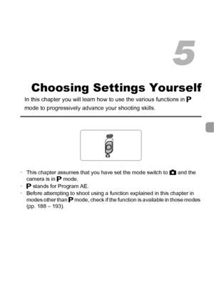 Page 8181
Choosing Settings Yourself
In this chapter you will learn how to use the various functions in G 
mode to progressively advanc e your shooting skills.
•This chapter assumes that you have set the mode switch to  4 and the 
camera is in G  mode.
• G stands for Program AE.
• Before attempting to shoot using a function explained in this chapter in 
modes other than  G mode, check if the function is available in those modes 
(pp. 188 – 193).
5
 