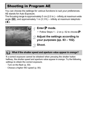 Page 8282
You can choose the settings for various functions to suit your preferences.
AE stands for Auto Exposure.
The focusing range is approximately 5 cm (2.0 in.) – infinity at maximum wide 
angle (j), and approximately 1 m (3.3 ft.) – infinity at maximum telephoto 
( i ).
Enter  G mode.
zFollow Steps 1 – 2 on p. 62 to choose  G.
Adjust the settings according to 
your purposes (pp. 83 – 102).
Shoot.
Shooting in Program AE
What if the shutter speed and ap erture value appear in orange?
If a correct exposure...