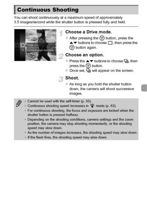 Page 8787
You can shoot continuously at a maximum speed of approximately 
3.5 images/second while the shutter button is pressed fully and held.
Choose a Drive mode.
zAfter pressing the m button, press the 
op  buttons to choose  , then press the 
m  button again.
Choose an option.
zPress the  op buttons to choose  W, then 
press the  m button.
XOnce set, W  will appear on the screen.
Shoot.
XAs long as you hold the shutter button 
down, the camera will shoot successive 
images.
Continuous Shooting
•Cannot be...