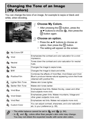 Page 8888
You can change the tone of an image, for example to sepia or black and 
white, when shooting.
Choose My Colors.
zAfter pressing the m button, press the 
op  buttons to choose  , then press the 
m  button again.
Choose an option.
zPress the op  buttons to choose an 
option, then press the  m button.
XThe setting will appear on the screen.
Changing the Tone of an Image 
(My Colors)
My Colors Off —
Vivid Emphasizes the contrast and color saturation for a vivid 
impression.
Neutral Tones down the contrast...