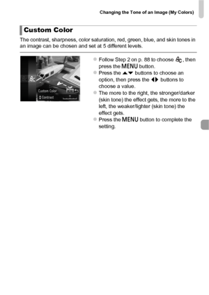 Page 89Changing the Tone of an Image (My Colors)
89
The contrast, sharpness, color saturation, red, green, blue, and skin tones in 
an image can be chosen and set at 5 different levels.
zFollow Step 2 on p. 88 to choose  , then 
press the n button.
zPress the op  buttons to choose an 
option, then press the  qr buttons to 
choose a value.
zThe more to the right, the stronger/darker 
(skin tone) the effect gets, the more to the 
left, the weaker/lighter (skin tone) the 
effect gets.
zPress the n  button to...