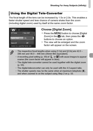 Page 91Shooting Far Away Subjects (Infinity)
91
The focal length of the lens can be increased by 1.5x or 2.0x. This enables a 
faster shutter speed and less chance of camera shake than the zoom 
(including digital zoom) used by itself at the same zoom factor.
Choose [Digital Zoom].
zPress the n button to choose [Digital 
Zoom] in the  4 tab, then press the  qr 
buttons to choose an option.
XThe view will be enlarged and the zoom 
factor will appear on the screen.
Using the Digital Tele-Converter
• The...