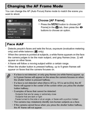 Page 9292
You can change the AF (Auto Focus) frame mode to match the scene you 
want to shoot.
Choose [AF Frame].
zPress the n button to choose [AF 
Frame] in the  4 tab, then press the  qr 
buttons to choose an option.
• Detects people’s faces and sets the focus, exposure (evaluative metering 
only) and white balance (  only).
• When the camera is pointed at subjects, a white frame appears on the face 
the camera judges to be the main subject, and gray frames (max. 2) will 
appear on other faces.
• A frame...