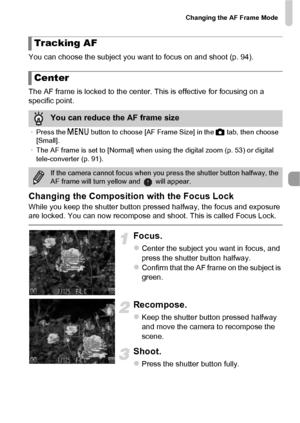 Page 93Changing the AF Frame Mode
93
You can choose the subject you want to focus on and shoot (p. 94).
The AF frame is locked to the center. This is effective for focusing on a 
specific point.
Changing the Composition with the Focus Lock
While you keep the shutter button pressed halfway, the focus and exposure 
are locked. You can now recompose and shoot. This is called Focus Lock.
Focus.
zCenter the subject you want in focus, and 
press the shutter button halfway.
zConfirm that the AF frame on the subject is...