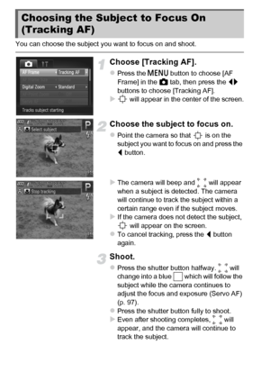 Page 9494
You can choose the subject you want to focus on and shoot.
Choose [Tracking AF].
zPress the n button to choose [AF 
Frame] in the  4 tab, then press the  qr 
buttons to choose [Tracking AF].
X will appear in the center of the screen.
Choose the subject to focus on.
zPoint the camera so that   is on the 
subject you want to focus on and press the 
q  button.
XThe camera will beep and   will appear 
when a subject is detected. The camera 
will continue to track the subject within a 
certain range even...