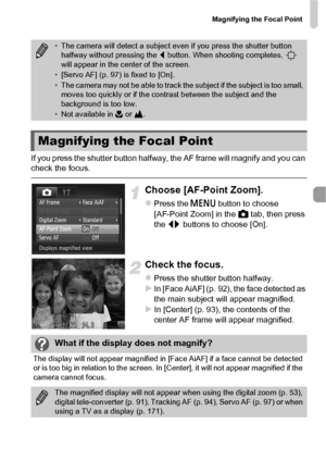 Page 95Magnifying the Focal Point
95
If you press the shutter button halfway, the AF frame will magnify and you can 
check the focus.
Choose [AF-Point Zoom].
zPress the n button to choose 
[AF-Point Zoom] in the  4 tab, then press 
the  qr buttons to choose [On].
Check the focus.
zPress the shutter button halfway.XIn [Face AiAF] (p. 92), the face detected as 
the main subject will appear magnified.
XIn [Center] (p. 93), the contents of the 
center AF frame will appear magnified.
•The camera will detect a...