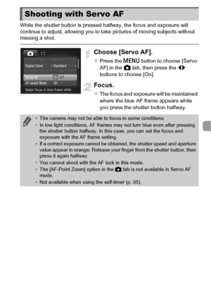 Page 9797
While the shutter button is pressed halfway, the focus and exposure will 
continue to adjust, allowing you to take pictures of moving subjects without 
missing a shot.
Choose [Servo AF].
zPress the n button to choose [Servo 
AF] in the 4  tab, then press the  qr 
buttons to choose [On].
Focus.
zThe focus and exposure will be maintained 
where the blue AF frame appears while 
you press the shutter button halfway.
Shooting with Servo AF
• The camera may not be able to focus in some conditions.
• In low...