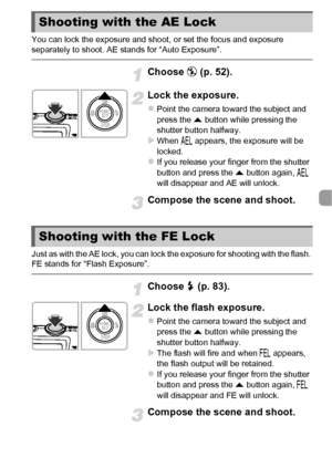 Page 9999
You can lock the exposure and shoot, or set the focus and exposure 
separately to shoot. AE stands for “Auto Exposure”.
Choose ! (p. 52).
Lock the exposure.
zPoint the camera toward the subject and 
press the  o button while pressing the 
shutter button halfway.
XWhen  & appears, the exposure will be 
locked.
zIf you release your finger from the shutter 
button and press the o  button again, & 
will disappear and AE will unlock.
Compose the scene and shoot.
Just as with the AE lock, you can lock the...