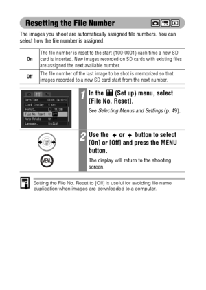 Page 102100
Resetting the File Number
The images you shoot are automatically assigned file numbers. You can 
select how the file number is assigned.    
Setting the File No. Reset to [Off] is useful for avoiding file name 
duplication when images are downloaded to a computer.
OnThe file number is reset to the start (100-0001) each time a new SD 
card is inserted. New images recorded on SD cards with existing files 
are assigned the next available number.
OffThe file number of the last image to be shot is...