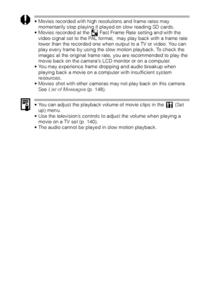 Page 110108
 Movies recorded with high resolutions and frame rates may 
momentarily stop playing if played on slow reading SD cards.
 Movies recorded at the   Fast Frame Rate setting and with the 
video signal set to the PAL format,  may play back with a frame rate 
lower than the recorded one when output to a TV or video. You can 
play every frame by using the slow motion playback. To check the 
images at the original frame rate, you are recommended to play the 
movie back on the cameras LCD monitor or on a...