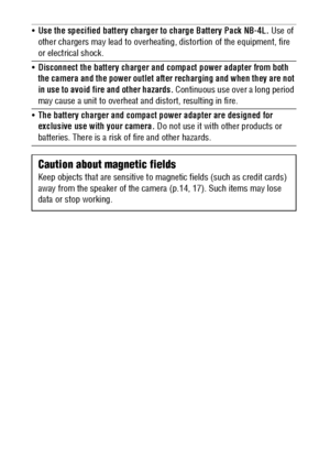 Page 1210
Use the specified battery charger to charge Battery Pack NB-4L. Use of 
other chargers may lead to overheating, distortion of the equipment, fire 
or electrical shock.
Disconnect the battery charger and compact power adapter from both 
the camera and the power outlet after recharging and when they are not 
in use to avoid fire and other hazards. Continuous use over a long period 
may cause a unit to overheat and distort, resulting in fire.
The battery charger and compact power adapter are designed...