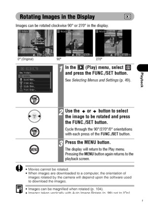 Page 113111
Playback
Rotating Images in the Display
Images can be rotated clockwise 90° or 270° in the display.
 Movies cannot be rotated.
 When images are downloaded to a computer, the orientation of 
images rotated by the camera will depend upon the software used 
to download the images.
 Images can be magnified when rotated (p. 104).
 Images taken vertically with Auto Image Rotate (p. 99) set to [On] 
will automatically be rotated to the vertical position when viewed on 
the camera’s LCD monitor.
1In the...