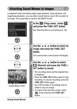 Page 114112
Attaching Sound Memos to Images
In playback mode (including single image playback, index playback, and 
magnifying playback), you can attach sound memos (up to 60 seconds) to 
an image. The sound data is saved in the WAVE format.
Exiting Sound Memos
Press the MENU button.
1In the   (Play) menu, select   
and press the FUNC./SET button.
See Selecting Menus and Settings (p. 49).
2Use the   or   button to select an 
image and press the FUNC./SET 
button.
The sound memo control panel will display.
3Use...