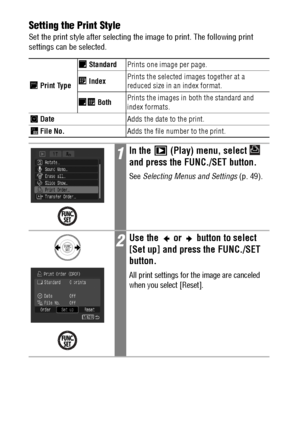 Page 130128Setting the Print Style
Set the print style after selecting the image to print. The following print 
settings can be selected.  
 Print Type StandardPrints one image per page.
 IndexPrints the selected images together at a 
reduced size in an index format.
 BothPrints the images in both the standard and 
index formats.
 DateAdds the date to the print.
 File No.Adds the file number to the print.
1In the   (Play) menu, select   
and press the FUNC./SET button.
See Selecting Menus and Settings (p. 49)....