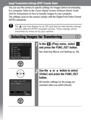 Page 132130
Image Transmission Settings (DPOF Transfer Order)
You can use the camera to specify settings for images before downloading 
to a computer. Refer to the Canon Digital Camera Software Starter Guide 
Disk for instructions on how to transfer images to your computer.
The settings used on the camera comply with the Digital Print Order Format 
(DPOF) standards.
The   icon may display for an SD card that has had transfer settings 
set by a different DPOF-compliant camera. These settings will be 
overwritten...