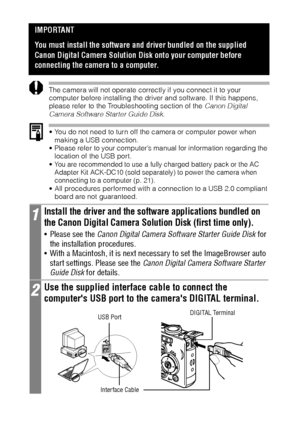 Page 136134
The camera will not operate correctly if you connect it to your 
computer before installing the driver and software. If this happens, 
please refer to the Troubleshooting section of the Canon Digital 
Camera Software Starter Guide Disk.  
 You do not need to turn off the camera or computer power when 
making a USB connection.
 Please refer to your computer’s manual for information regarding the 
location of the USB port.
 You are recommended to use a fully charged battery pack or the AC 
Adapter...