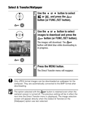 Page 140138Select & Transfer/Wallpaper  
Only JPEG format images can be downloaded as wallpaper for the 
computer. They are automatically converted to the BMP format after 
downloading. 
The option selected with the   button is retained even when the 
cameras power is turned off. The previous setting will be in effect the 
next time the Direct Transfer menu is displayed. The image selection 
screen will appear directly when the [Select & Transfer] or the 
[Wallpaper] option was last selected.
2Use the   or...