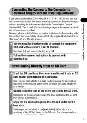 Page 141139
Connecting the Camera to a Computer
Connecting the Camera to the Computer to 
Download Images without Installing Software
If you are using Windows XP or Mac OS X (v10.1.5 – v10.3), you can use 
the software distributed with these operating systems to download images 
without installing the software bundled on the Canon Digital Camera 
Solution Disk. This is useful for downloading images to a computer in which 
the software is not installed.
However, please note that there are certain limitations to...