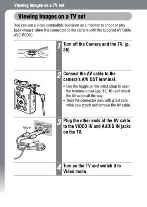 Page 142140
Viewing Images on a TV set
Viewing Images on a TV set
You can use a video-compatible television as a monitor to shoot or play 
back images when it is connected to the camera with the supplied AV Cable 
AVC-DC300. 
1Turn off the Camera and the TV. (p. 
36)
2Connect the AV cable to the 
camera’s A/V OUT terminal.
 Use the toggle on the wrist strap to open 
the terminal cover (pp. 13, 16) and insert 
the AV cable all the way. 
 Treat the connector area with great care 
while you attach and remove the...