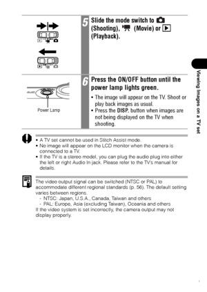 Page 143141
Viewing Images on a TV set
 A TV set cannot be used in Stitch Assist mode.
 No image will appear on the LCD monitor when the camera is 
connected to a TV.
 If the TV is a stereo model, you can plug the audio plug into either 
the left or right Audio In jack. Please refer to the TV’s manual for 
details.
The video output signal can be switched (NTSC or PAL) to 
accommodate different regional standards (p. 56). The default setting 
varies between regions.
- NTSC: Japan, U.S.A., Canada, Taiwan and...