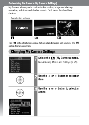 Page 144142
Customizing the Camera (My Camera Settings)
My Camera allows you to customize the start-up image and start-up, 
operation, self-timer and shutter sounds. Each menu item has three 
choices.
The   option features science fiction related images and sounds. The   
option features animals.
Changing My Camera Settings
1Select the   (My Camera) menu.
See Selecting Menus and Settings (p. 49).
2Use the   or   button to select an 
item.
3Use the   or   button to select an 
option.
Example: Start-up Image
 