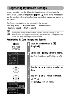 Page 146144
Registering My Camera Settings
Images recorded onto the SD card and newly recorded sounds can be 
added as My Camera settings to the  and   menu items. You can also 
use the supplied software to upload your computer’s images and sounds to 
the camera.
The following menu items can be saved to the camera.
 Start-up Image Shutter Sound Selftimer Sound Operation Sound Start-up Sound
A computer is required to restore the My Camera Settings to the 
defaults. Use the supplied software (ZoomBrowser...