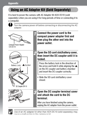 Page 156154
Appendix
Using an AC Adapter Kit (Sold Separately)
It is best to power the camera with AC Adapter Kit ACK-DC10 (sold 
separately) when you are using it for long periods of time or connecting it to 
a computer.
Turn the camera power off before connecting or disconnecting the AC 
adapter.
Use of an AC adapter kit other than ACK-DC10 (sold separately) may 
cause a malfunction in the camera or kit.
1Connect the power cord to the 
compact power adapter first and 
then plug the other end into the 
power...