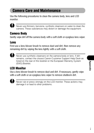 Page 157155
Appendix
Camera Care and Maintenance
Use the following procedures to clean the camera body, lens and LCD 
monitor.
Never use thinners, benzene, synthetic cleansers or water to clean the 
camera. These substances may distort or damage the equipment.
Camera Body
Gently wipe dirt off the camera body with a soft cloth or eyeglass lens wiper.
Lens
First use a lens blower brush to remove dust and dirt, then remove any 
remaining dirt by wiping the lens lightly with a soft cloth.
Never use synthetic...