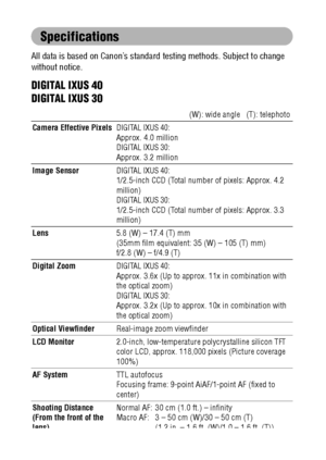 Page 158156
Specifications
All data is based on Canon’s standard testing methods. Subject to change 
without notice.
DIGITAL IXUS 40
DIGITAL IXUS 30
(W): wide angle   (T): telephoto
Camera Effective Pixels
DIGITAL IXUS 40:Approx. 4.0 millionDIGITAL IXUS 30:Approx. 3.2 million
Image Sensor
DIGITAL IXUS 40:1/2.5-inch CCD (Total number of pixels: Approx. 4.2 
million)
DIGITAL IXUS 30:1/2.5-inch CCD (Total number of pixels: Approx. 3.3 
million)
Lens5.8 (W) – 17.4 (T) mm
(35mm film equivalent: 35 (W) – 105 (T) mm)...