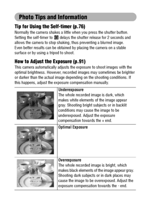 Page 166164
Photo Tips and Information
Tip for Using the Self-timer (p.76)
Normally the camera shakes a little when you press the shutter button. 
Setting the self-timer to   delays the shutter release for 2 seconds and 
allows the camera to stop shaking, thus preventing a blurred image. 
Even better results can be obtained by placing the camera on a stable 
surface or by using a tripod to shoot.
How to Adjust the Exposure (p.91)
This camera automatically adjusts the exposure to shoot images with the 
optimal...