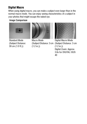 Page 168166
Digital Macro
When using digital macro, you can make a subject even larger than in the 
normal macro mode. You can enjoy seeing characteristics of a subject in 
your photos that might escape the naked eye.
Image Comparison
Standard Mode
(Subject Distance: 
30 cm (1.0 ft.))Macro Mode
(Subject Distance: 3 cm 
(1.2 in.))Digital Macro Mode
(Subject Distance: 3 cm 
(1.2 in.))
Digital Zoom: Approx. 
3.6x for DIGITAL IXUS 
40
 