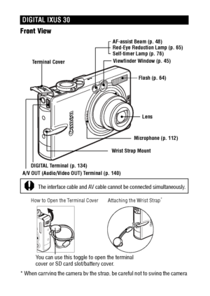 Page 1816Front View 
* When carrying the camera by the strap, be careful not to swing the camera 
or catch it on other items.
DIGITAL IXUS 30
AF-assist Beam (p. 48)
Red-Eye Reduction Lamp (p. 65)
Self-timer Lamp (p. 76)
Flash (p. 64)
Lens
Microphone (p. 112)
Wrist Strap Mount
Viewfinder Window (p. 45)
DIGITAL Terminal (p. 134)
A/V OUT (Audio/Video OUT) Terminal (p. 140)Terminal Cover
The interface cable and AV cable cannot be connected simultaneously. 
Attaching the Wrist Strap*How to Open the Terminal Cover...