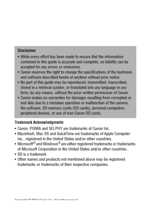 Page 176174
Trademark Acknowledgments 
 Canon, PIXMA and SELPHY are trademarks of Canon Inc.
 Macintosh, Mac OS and QuickTime are trademarks of Apple Computer 
Inc., registered in the United States and/or other countries.
Microsoft
® and Windows® are either registered trademarks or trademarks 
of Microsoft Corporation in the United States and/or other countries.
 SD is a trademark.
 Other names and products not mentioned above may be registered 
trademarks or trademarks of their respective companies....