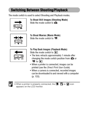 Page 4038
Switching Between Shooting/Playback
The mode switch is used to select Shooting and Playback modes. 
 When a printer is properly connected, the  ,   or   icon 
appears on the LCD monitor.
To Shoot Still Images (Shooting Mode)
Slide the mode switch to  .
To Shoot Movies (Movie Mode)
Slide the mode switch to  .
To Play Back Images (Playback Mode)
Slide the mode switch to  .
 The lens retracts approximately 1 minute after 
changing the mode switch position from   or 
 to  .
 When a printer is...