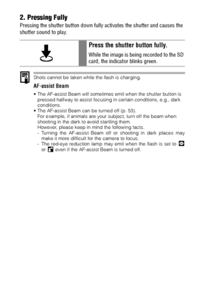 Page 50482. Pressing Fully
Pressing the shutter button down fully activates the shutter and causes the 
shutter sound to play.
Shots cannot be taken while the flash is charging.
AF-assist Beam
 The AF-assist Beam will sometimes emit when the shutter button is 
pressed halfway to assist focusing in certain conditions, e.g., dark 
conditions.
 The AF-assist Beam can be turned off (p. 53).
For example, if animals are your subject, turn off the beam when 
shooting in the dark to avoid startling them.
However,...