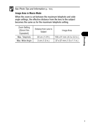Page 7169
Shooting
See Photo Tips and Information (p. 164).
Image Area in Macro Mode
When the zoom is set between the maximum telephoto and wide-
angle settings, the effective distance from the lens to the subject 
becomes the same as for the maximum telephoto setting.
Zoom Setting
(35mm Film 
Equivalent)Distance from Lens to 
SubjectImage Area
Max. Telephoto 30 cm (1.0 ft.) 108 x 81 mm (4.3 x 3.2 in.)
Max. Wide Angle 3 cm (1.2 in.) 37 x 27 mm (1.5 x 1.1 in.)
 